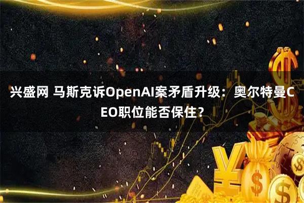 兴盛网 马斯克诉OpenAI案矛盾升级：奥尔特曼CEO职位能否保住？