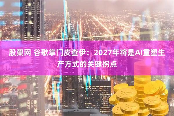 股巢网 谷歌掌门皮查伊：2027年将是AI重塑生产方式的关键拐点