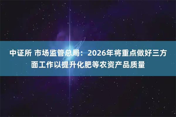 中证所 市场监管总局：2026年将重点做好三方面工作以提升化肥等农资产品质量