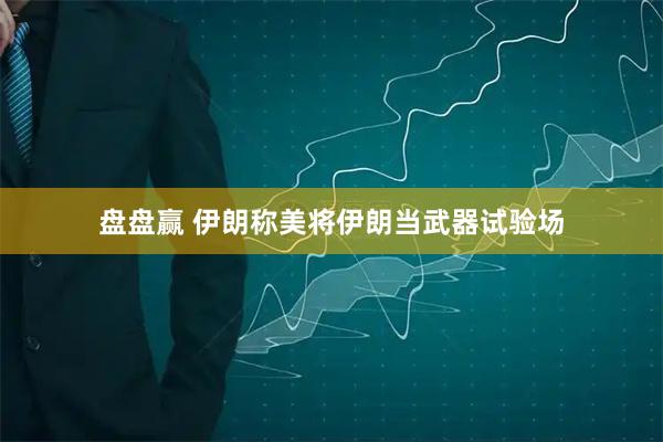 盘盘赢 伊朗称美将伊朗当武器试验场