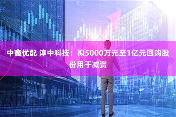 中鑫优配 淳中科技：拟5000万元至1亿元回购股份用于减资