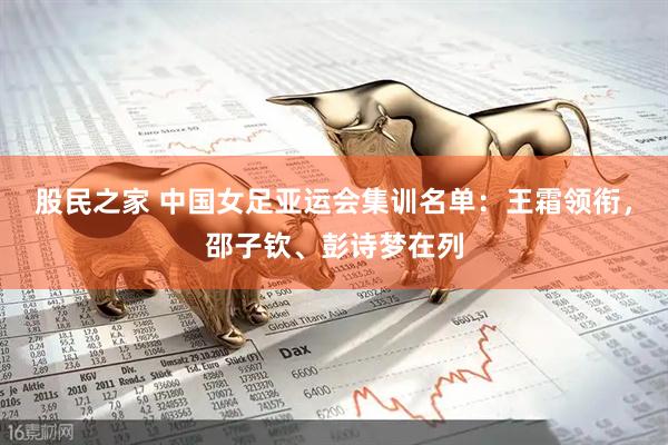 股民之家 中国女足亚运会集训名单：王霜领衔，邵子钦、彭诗梦在列