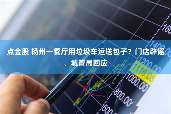 点金股 扬州一餐厅用垃圾车运送包子？门店辟谣、城管局回应