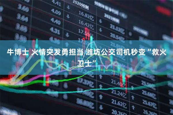 牛博士 火情突发勇担当 潍坊公交司机秒变“救火卫士”