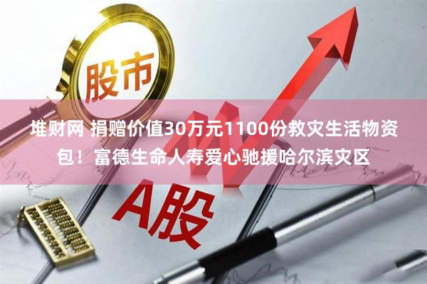 堆财网 捐赠价值30万元1100份救灾生活物资包！富德生命人寿爱心驰援哈尔滨灾区